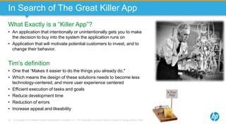 © Copyright 2013 Hewlett-Packard Development Company, L.P. The information contained herein is subject to change without notice.22
In Search of The Great Killer App
What Exactly is a “Killer App”?
• An application that intentionally or unintentionally gets you to make
the decision to buy into the system the application runs on
• Application that will motivate potential customers to invest, and to
change their behavior.
Tim’s definition
• One that “Makes it easier to do the things you already do."
• Which means the design of these solutions needs to become less
technology-centered, and more user experience centered
• Efficient execution of tasks and goals
• Reduce development time
• Reduction of errors
• Increase appeal and likeability
 