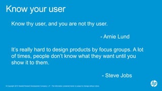 © Copyright 2013 Hewlett-Packard Development Company, L.P. The information contained herein is subject to change without notice.
Know your user
Know thy user, and you are not thy user.
- Arnie Lund
It’s really hard to design products by focus groups. A lot
of times, people don’t know what they want until you
show it to them.
- Steve Jobs
 