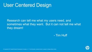 © Copyright 2013 Hewlett-Packard Development Company, L.P. The information contained herein is subject to change without notice.
User Centered Design
Research can tell me what my users need, and
sometimes what they want. But it can not tell me what
they dream!
- Tim Huff
 