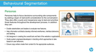© Copyright 2013 Hewlett-Packard Development Company, L.P. The information contained herein is subject to change without notice.36
Personas
Behavioural Segmentation
Personas help to focus decisions surrounding site components
by adding a layer of real-world consideration to the conversation.
They also offer a quick and inexpensive way to test and prioritize
those features throughout the development process. In addition
they can:
• Enable stakeholders and leaders to evaluate new features.
• Help information architects develop informed wireframes, interface behaviors,
and labeling.
• Aid designers in creating the overall look and feel of the website or application.
• Guide system engineers/developers in deciding which approaches to take
based on user behaviors.
• Ensure copy writers create their content for the appropriate audiences.
 