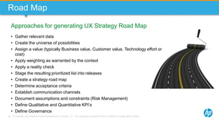 © Copyright 2013 Hewlett-Packard Development Company, L.P. The information contained herein is subject to change without notice.38
Approaches for generating UX Strategy Road Map
Road Map
• Gather relevant data
• Create the universe of possibilities
• Assign a value (typically Business value, Customer value, Technology effort or
cost)
• Apply weighting as warranted by the context
• Apply a reality check
• Stage the resulting prioritized list into releases
• Create a strategy road map
• Determine acceptance criteria
• Establish communication channels
• Document assumptions and constraints (Risk Management)
• Define Qualitative and Quantitative KPI’s
• Define Governance
 