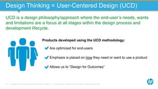 © Copyright 2013 Hewlett-Packard Development Company, L.P. The information contained herein is subject to change without notice.43
Design Thinking = User-Centered Design (UCD)
UCD is a design philosophy/approach where the end-user’s needs, wants
and limitations are a focus at all stages within the design process and
development lifecycle.
Products developed using the UCD methodology:
Are optimized for end-users
Emphasis is placed on how they need or want to use a product
Allows us to “Design for Outcomes”
 