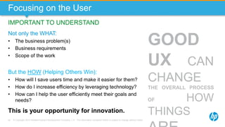 © Copyright 2013 Hewlett-Packard Development Company, L.P. The information contained herein is subject to change without notice.44
Focusing on the User
Not only the WHAT:
• The business problem(s)
• Business requirements
• Scope of the work
IMPORTANT TO UNDERSTAND
But the HOW (Helping Others Win):
• How will I save users time and make it easier for them?
• How do I increase efficiency by leveraging technology?
• How can I help the user efficiently meet their goals and
needs?
This is your opportunity for innovation.
GOOD
UX CAN
CHANGE
THE OVERALL PROCESS
OF HOW
THINGS
 