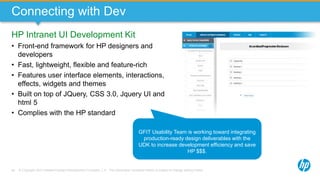 © Copyright 2013 Hewlett-Packard Development Company, L.P. The information contained herein is subject to change without notice.46
Connecting with Dev
HP Intranet UI Development Kit
• Front-end framework for HP designers and
developers
• Fast, lightweight, flexible and feature-rich
• Features user interface elements, interactions,
effects, widgets and themes
• Built on top of JQuery, CSS 3.0, Jquery UI and
html 5
• Complies with the HP standard
GFIT Usability Team is working toward integrating
production-ready design deliverables with the
UDK to increase development efficiency and save
HP $$$.
 