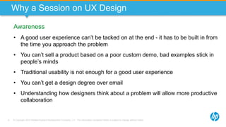 © Copyright 2013 Hewlett-Packard Development Company, L.P. The information contained herein is subject to change without notice.6
Why a Session on UX Design
Awareness
• A good user experience can’t be tacked on at the end - it has to be built in from
the time you approach the problem
• You can’t sell a product based on a poor custom demo, bad examples stick in
people’s minds
• Traditional usability is not enough for a good user experience
• You can’t get a design degree over email
• Understanding how designers think about a problem will allow more productive
collaboration
 