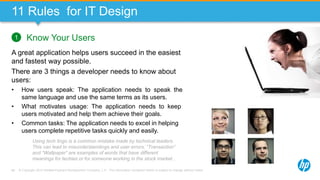 © Copyright 2013 Hewlett-Packard Development Company, L.P. The information contained herein is subject to change without notice.66
11 Rules for IT Design
Know Your Users
A great application helps users succeed in the easiest
and fastest way possible.
There are 3 things a developer needs to know about
users:
• How users speak: The application needs to speak the
same language and use the same terms as its users.
• What motivates usage: The application needs to keep
users motivated and help them achieve their goals.
• Common tasks: The application needs to excel in helping
users complete repetitive tasks quickly and easily.
1
Using tech lingo is a common mistake made by technical leaders.
This can lead to misunderstandings and user errors. “Transaction”
and “Wallpaper” are examples of words that have different
meanings for techies or for someone working in the stock market…
 