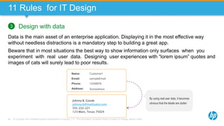 © Copyright 2013 Hewlett-Packard Development Company, L.P. The information contained herein is subject to change without notice.68
11 Rules for IT Design
Design with data
Data is the main asset of an enterprise application. Displaying it in the most effective way
without needless distractions is a mandatory step to building a great app.
Beware that in most situations the best way to show information only surfaces when you
experiment with real user data. Designing user experiences with “lorem ipsum” quotes and
images of cats will surely lead to poor results.
3
Johnny B. Goode
johnny.b@mailinator.com
555-332-221
123 Main, Texas 75024
Name:
Email:
Phone:
Address:
Customer1
sampleEmail
12345678
Somewhere
By using real user data, it becomes
obvious that the labels are clutter
 