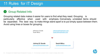 © Copyright 2013 Hewlett-Packard Development Company, L.P. The information contained herein is subject to change without notice.69
11 Rules for IT Design
Group Related Info
Grouping related data makes it easier for users to find what they need. Grouping is
particularly effective when used with emphasis. Conversely, unrelated items should
be separated. The best way to make things stand apart is to put empty space between them.
Avoid using lines or boxes for grouping.
4
Johnny B. Goode
Sarah Wilco
johnny.b@mailinator.com
sarah.w@mailinator.com
Johnny B. Goode
johnny.b@mailinator.com
Sarah Wilco
sarah.w@mailinator.com
 