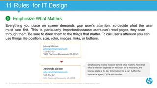 © Copyright 2013 Hewlett-Packard Development Company, L.P. The information contained herein is subject to change without notice.70
11 Rules for IT Design
Emphasize What Matters
Everything you place on screen demands your user’s attention, so decide what the user
must see first. This is particularly important because users don’t read pages, they scan
through them. Be sure to direct them to the things that matter. To call user’s attention you can
use things like position, size, color, images, links, or buttons.
5
Johnny B. Goode
johnny.b@mailinator.com
555-332-221
5901 Peachtree Dunwoody, GA 30328
Johnny B. Goode
johnny.b@mailinator.com
555-332-221
5901 Peachtree Dunwoody, GA 30328
Emphasizing makes it easier to find what matters. Note that
what’s relevant depends on the user: for a mechanic, the
license plate is the key information for a car. But for the
insurance agent, it’s the vin number.
 