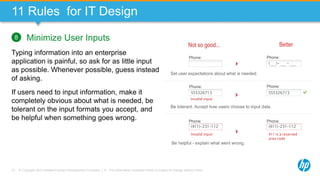 © Copyright 2013 Hewlett-Packard Development Company, L.P. The information contained herein is subject to change without notice.73
11 Rules for IT Design
Minimize User Inputs
Typing information into an enterprise
application is painful, so ask for as little input
as possible. Whenever possible, guess instead
of asking.
If users need to input information, make it
completely obvious about what is needed, be
tolerant on the input formats you accept, and
be helpful when something goes wrong.
8
Set user expectations about what is needed.
( )- -
Invalid input
(411)-231-112
411 is a reserved
area code
(411)-231-112
Be helpful - explain what went wrong.
Be tolerant. Accept how users choose to input data.
555326713 555326713
Invalid input
Phone: Phone:
Phone: Phone:
Phone: Phone:
Not so good... Better
 