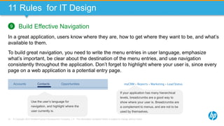 © Copyright 2013 Hewlett-Packard Development Company, L.P. The information contained herein is subject to change without notice.74
11 Rules for IT Design
Build Effective Navigation
In a great application, users know where they are, how to get where they want to be, and what’s
available to them.
To build great navigation, you need to write the menu entries in user language, emphasize
what’s important, be clear about the destination of the menu entries, and use navigation
consistently throughout the application. Don’t forget to highlight where your user is, since every
page on a web application is a potential entry page.
9
myCRM » Reports » Marketing » Lead StatusAccounts OpportunitiesContacts
Use the user’s language for
navigation, and highlight where the
user currently is.
If your application has many hierarchical
levels, breadcrumbs are a good way to
show where your user is. Breadcrumbs are
a complement to menus, and are not to be
used by themselves.
 