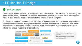 © Copyright 2013 Hewlett-Packard Development Company, L.P. The information contained herein is subject to change without notice.75
11 Rules for IT Design
Be Consistent
Great applications provide a consistent and predictable user experience. By using the
same visual clues, positions, or lexicon it becomes obvious to a user what will happen
next. It also makes it easier for users to find what they are looking for.
For instance, it doesn’t matter much if the “Cancel” operation is a link or a button, only make its
representation consistent. Being consistent with outside conventions – whether from other
applications or the users’ context – is also a must. Vocabulary is a good example of a place
where you should invest a lot of consistency.
10
All these buttons belong to the same
application.
Note the inconsistency on the shape,
color, icons, and text!
 