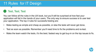 © Copyright 2013 Hewlett-Packard Development Company, L.P. The information contained herein is subject to change without notice.76
11 Rules for IT Design
Test, Test, Test
You can follow all the rules in the UX book, but you’ll still be surprised at how fast your
application will fail in the hands of your users. The only way to ensure success is to user test
your application. The top 3 rules for successful testing are:
• Make testing as simple and cheap as possible, or else the tests will never get done.
• Test as soon as possible. Remember you’ll need time to fix the problems and re-test.
• Make the team watch the tests, it’s the best, fastest way to get buy-in on the top issues to fix.
11
 