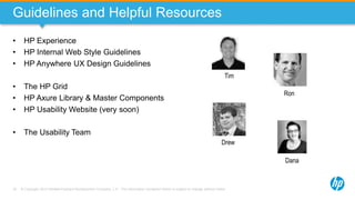 © Copyright 2013 Hewlett-Packard Development Company, L.P. The information contained herein is subject to change without notice.78
Guidelines and Helpful Resources
• HP Experience
• HP Internal Web Style Guidelines
• HP Anywhere UX Design Guidelines
• The HP Grid
• HP Axure Library & Master Components
• HP Usability Website (very soon)
• The Usability Team
Drew
Tim
Dana
Ron
 
