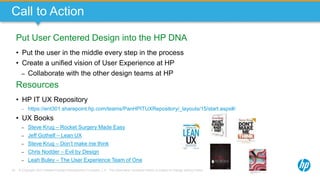 © Copyright 2013 Hewlett-Packard Development Company, L.P. The information contained herein is subject to change without notice.79
Call to Action
Put User Centered Design into the HP DNA
• Put the user in the middle every step in the process
• Create a unified vision of User Experience at HP
– Collaborate with the other design teams at HP
Resources
• HP IT UX Repository
– https://ent301.sharepoint.hp.com/teams/PanHPITUXRepository/_layouts/15/start.aspx#/
• UX Books
– Steve Krug – Rocket Surgery Made Easy
– Jeff Gothelf – Lean UX
– Steve Krug – Don’t make me think
– Chris Nodder – Evil by Design
– Leah Buley – The User Experience Team of One
 