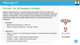 © Copyright 2013 Hewlett-Packard Development Company, L.P. The information contained herein is subject to change without notice.9
Who am I?
Tim Huff – Sr. UX Designer / Architect
Design-inspired hands on creative leader that creates and turns ideas into
actions; career expertise spanning hardware design, product design, enterprise
software development, rich experiences across screens and devices and user-
experience design with creative design-thinking. A creative thinker with a
cultural IQ.
• Education
• MBA International Business – SMU Cox
• Masters of Design Engineering – University of Texas
• Experience
• Adobe – 13 years – Sr. Product Designer Creative, Sr. DirectorGlobal UX, Enterprise
Consulting
• Dassault – 2 years – Global Product Design Manager
• Autodesk – 8 years - Design Director 3D products
• Own/named on 9 software patents
 