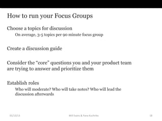 How to run your Focus Groups
Choose a topics for discussion
     On average, 3-5 topics per 90 minute focus group


Create...