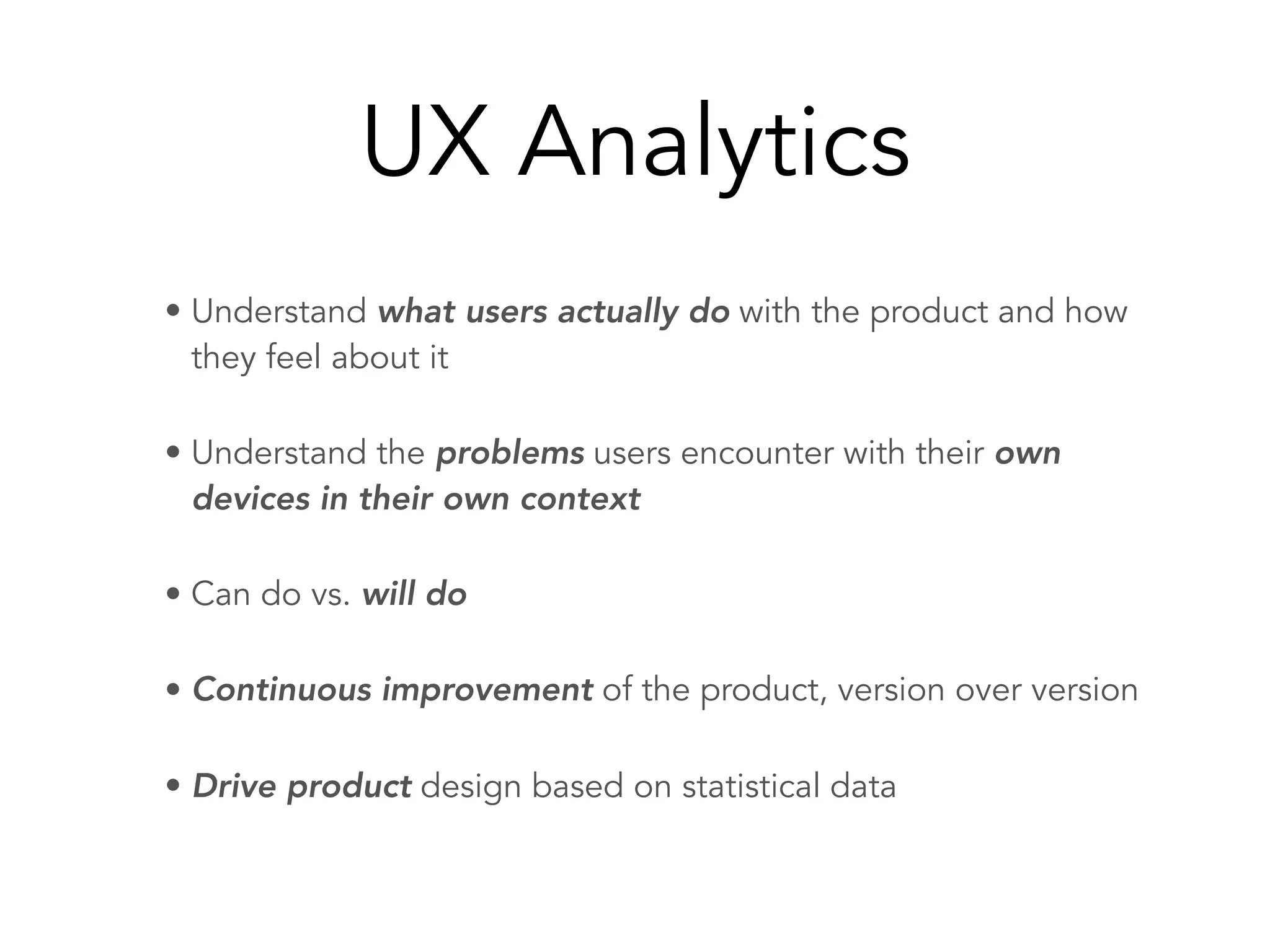 UX Analytics
• Understand what users actually do with the product and how
they feel about it
• Understand the problems users encounter with their own
devices in their own context
• Can do vs. will do
• Continuous improvement of the product, version over version
• Drive product design based on statistical data
 