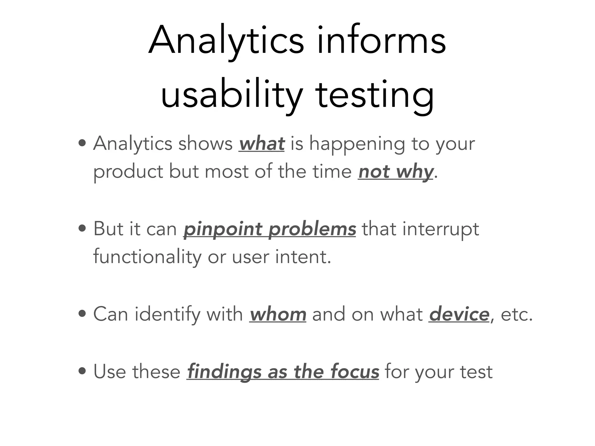 Analytics informs
usability testing
• Analytics shows what is happening to your
product but most of the time not why.
• But it can pinpoint problems that interrupt
functionality or user intent.
• Can identify with whom and on what device, etc.
• Use these findings as the focus for your test
 