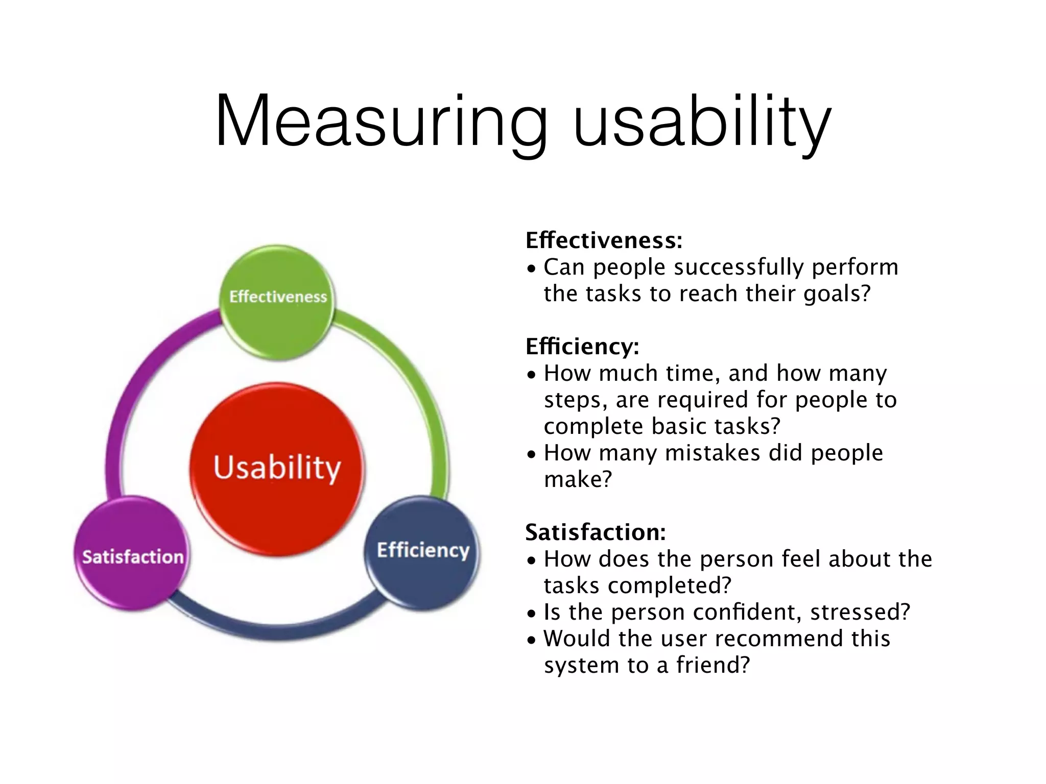 Measuring usability
Effectiveness:
• Can people successfully perform
the tasks to reach their goals?
Efficiency:
• How much time, and how many
steps, are required for people to
complete basic tasks?
• How many mistakes did people
make?
Satisfaction:
• How does the person feel about the
tasks completed?
• Is the person conﬁdent, stressed?
• Would the user recommend this
system to a friend?
 