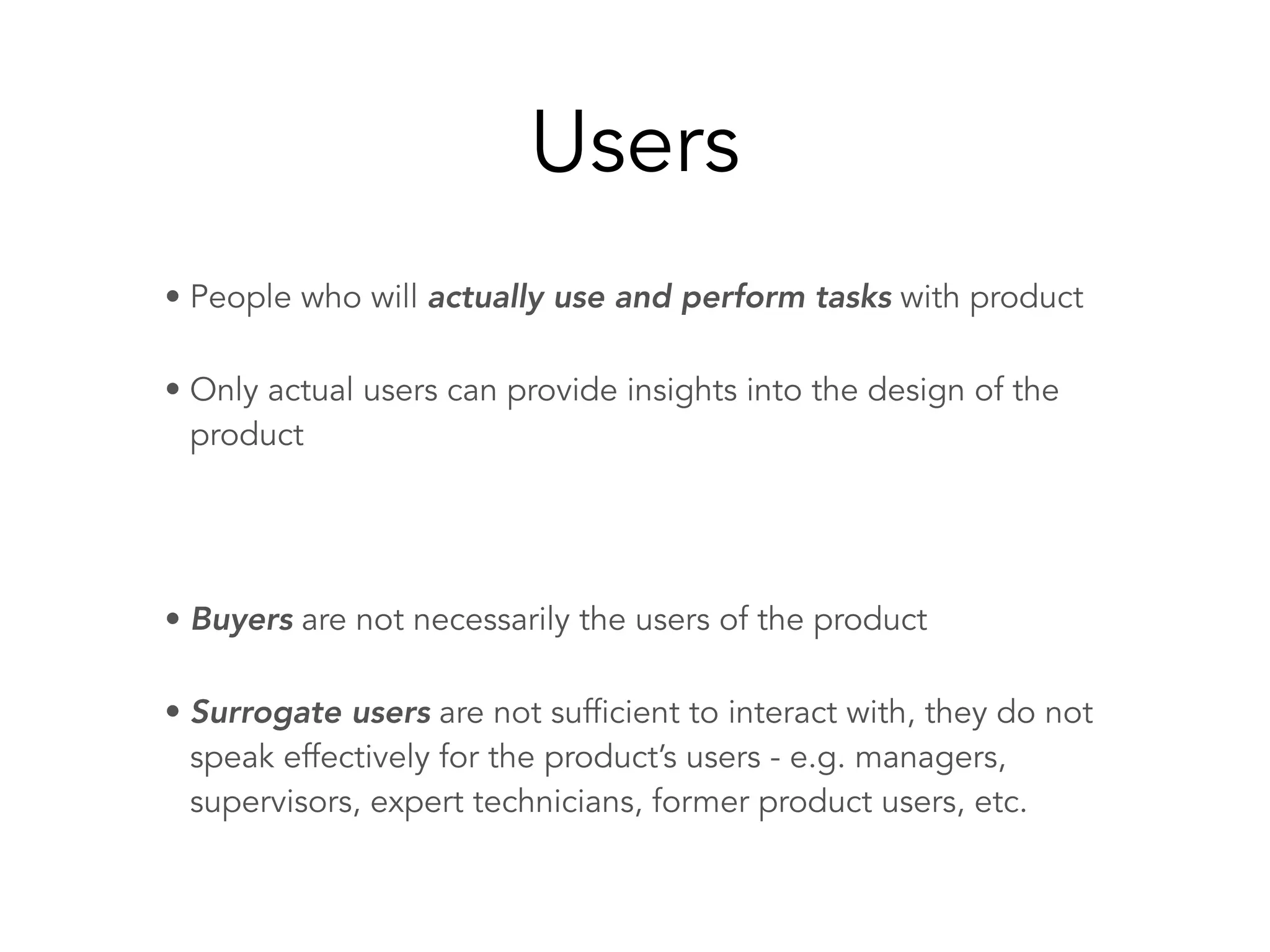 Users
• People who will actually use and perform tasks with product
• Only actual users can provide insights into the design of the
product
• Buyers are not necessarily the users of the product
• Surrogate users are not sufficient to interact with, they do not
speak effectively for the product’s users - e.g. managers,
supervisors, expert technicians, former product users, etc.
 