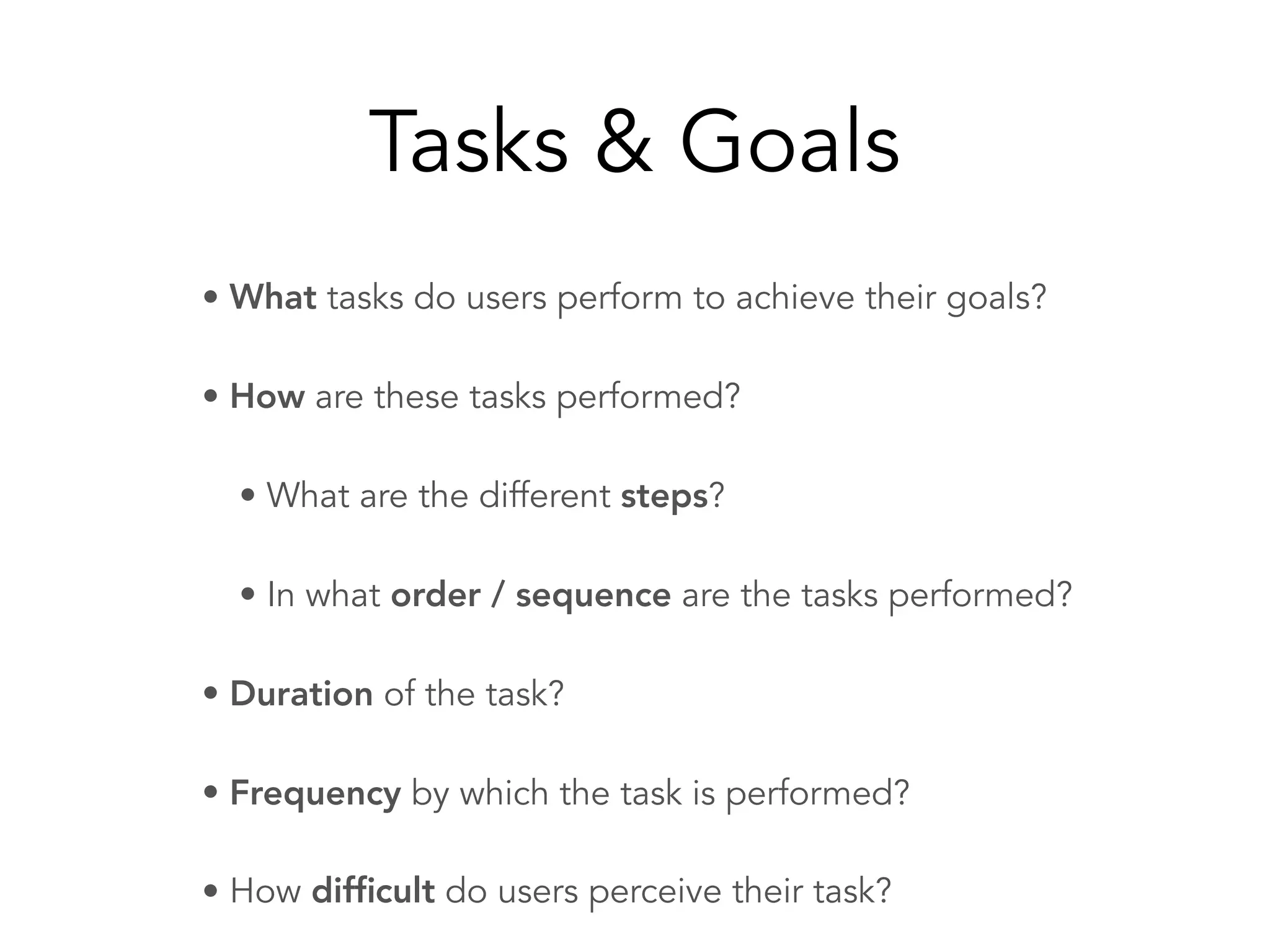 Tasks & Goals
• What tasks do users perform to achieve their goals?
• How are these tasks performed?
• What are the different steps?
• In what order / sequence are the tasks performed?
• Duration of the task?
• Frequency by which the task is performed?
• How difﬁcult do users perceive their task?
 