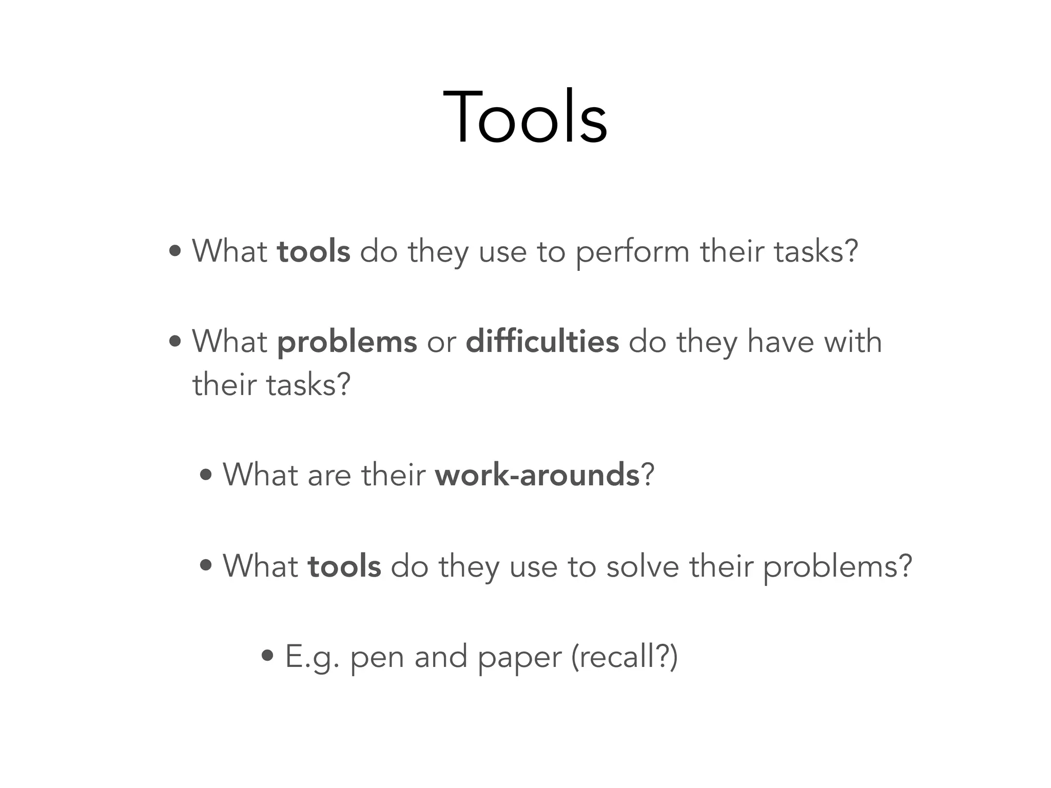 Tools
• What tools do they use to perform their tasks?
• What problems or difﬁculties do they have with
their tasks?
• What are their work-arounds?
• What tools do they use to solve their problems?
• E.g. pen and paper (recall?)
 