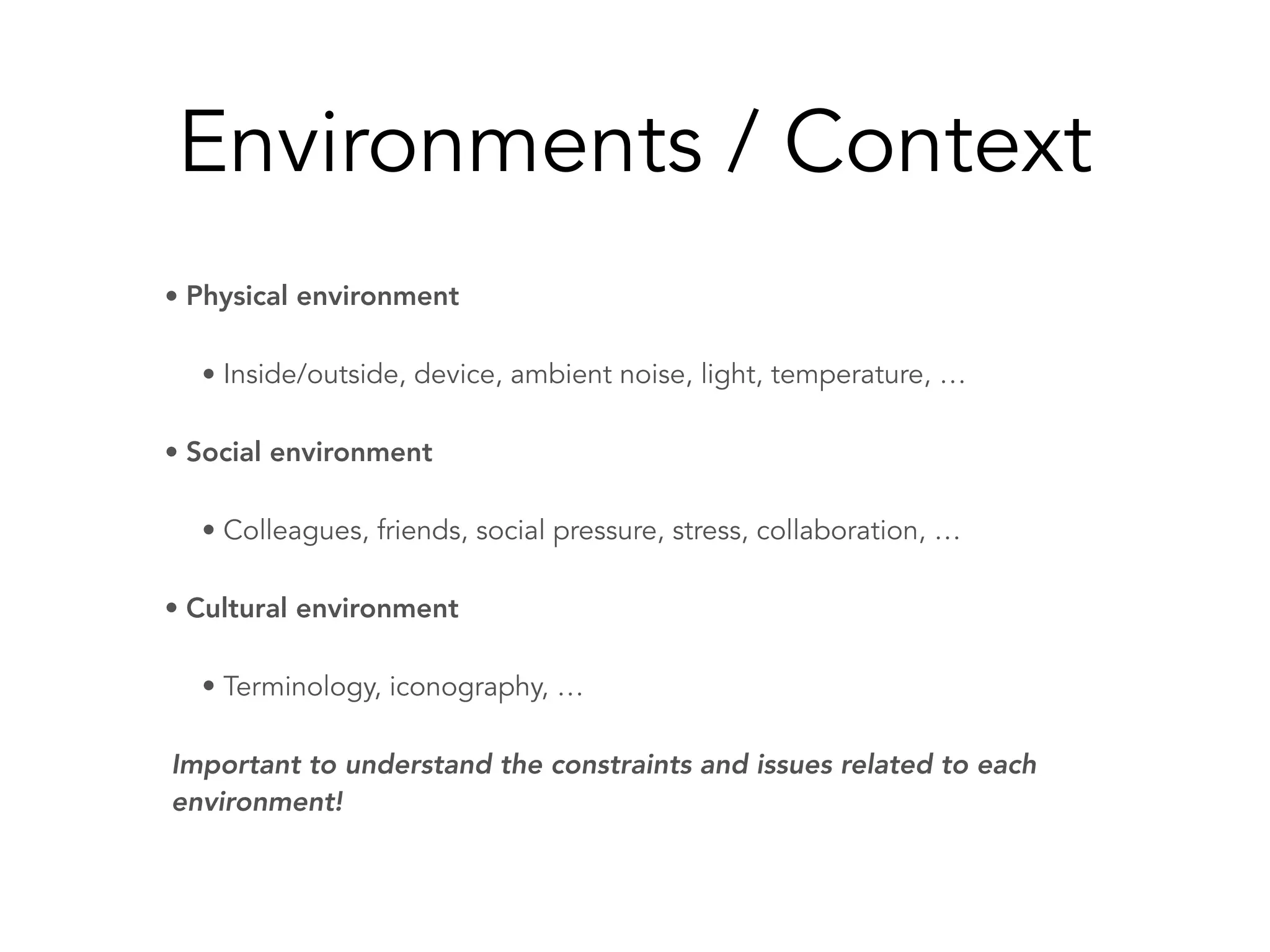 Environments / Context
• Physical environment
• Inside/outside, device, ambient noise, light, temperature, …
• Social environment
• Colleagues, friends, social pressure, stress, collaboration, …
• Cultural environment
• Terminology, iconography, …
Important to understand the constraints and issues related to each
environment!
 