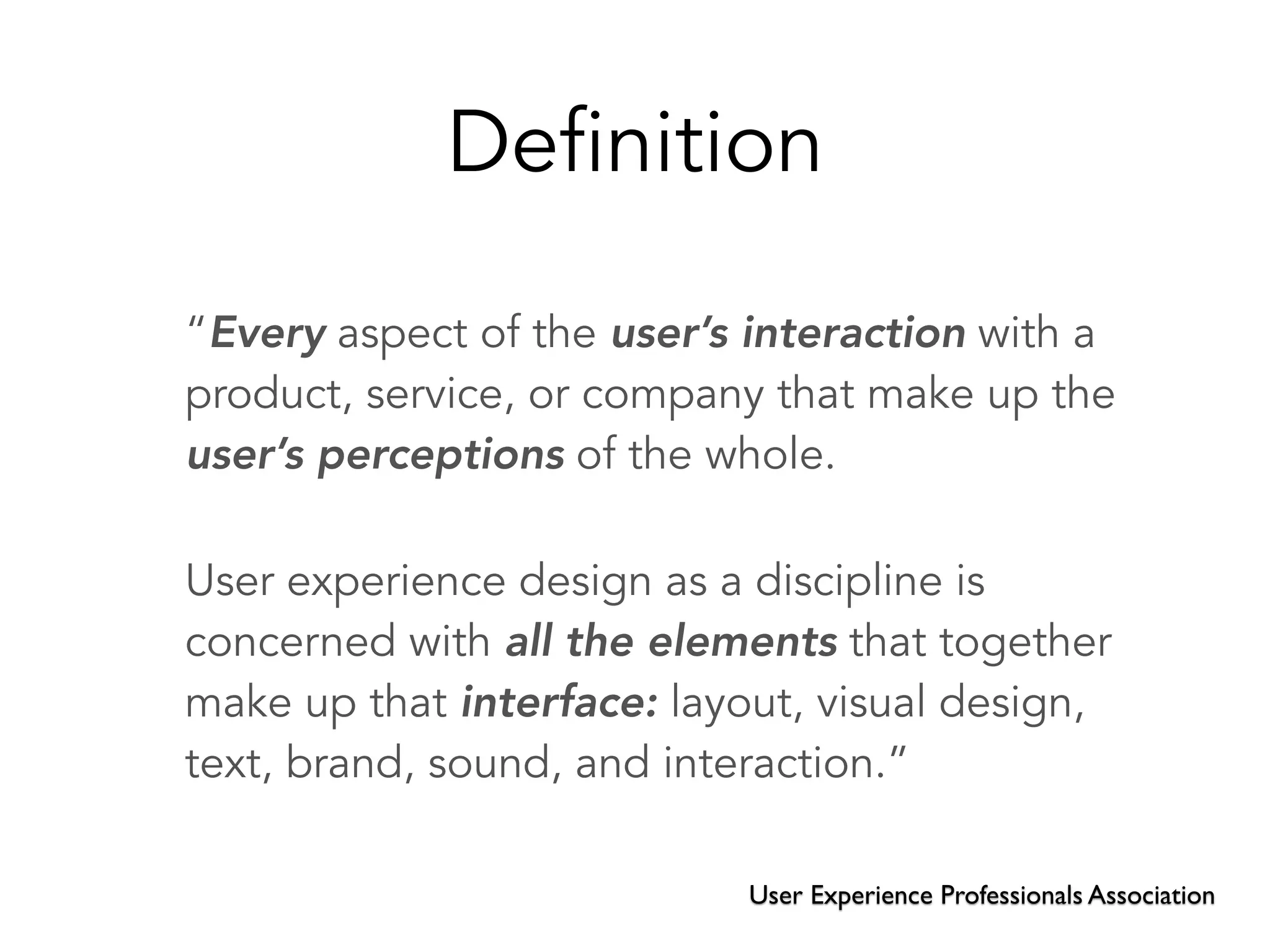 Definition
“Every aspect of the user’s interaction with a
product, service, or company that make up the
user’s perceptions of the whole.
User experience design as a discipline is
concerned with all the elements that together
make up that interface: layout, visual design,
text, brand, sound, and interaction.”
User Experience Professionals Association
 