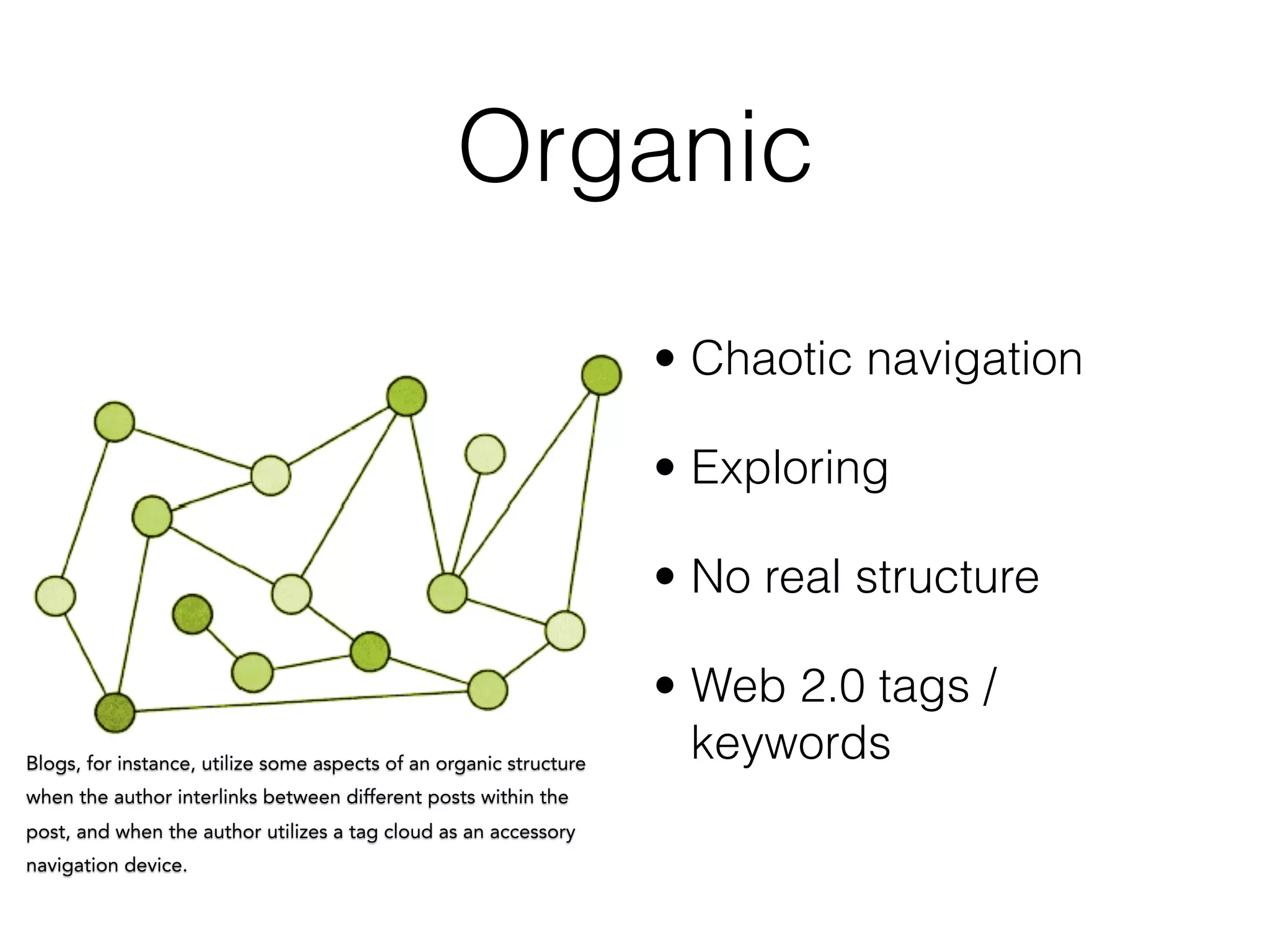 Organic
• Chaotic navigation
• Exploring
• No real structure
• Web 2.0 tags /
keywordsBlogs, for instance, utilize some aspects of an organic structure
when the author interlinks between different posts within the
post, and when the author utilizes a tag cloud as an accessory
navigation device.
 
