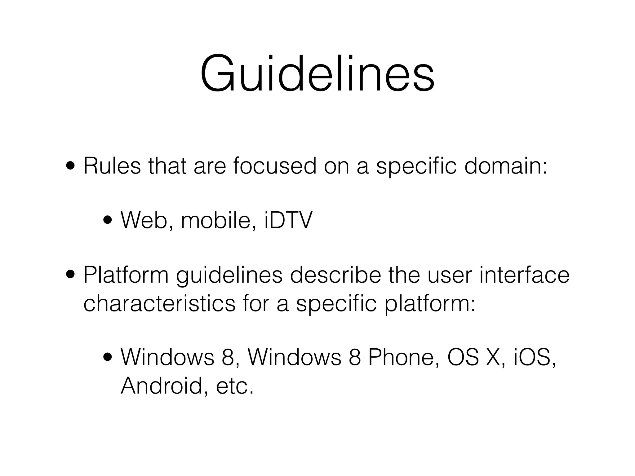 Guidelines
• Rules that are focused on a speciﬁc domain:
• Web, mobile, iDTV
• Platform guidelines describe the user interface
characteristics for a speciﬁc platform:
• Windows 8, Windows 8 Phone, OS X, iOS,
Android, etc.
 