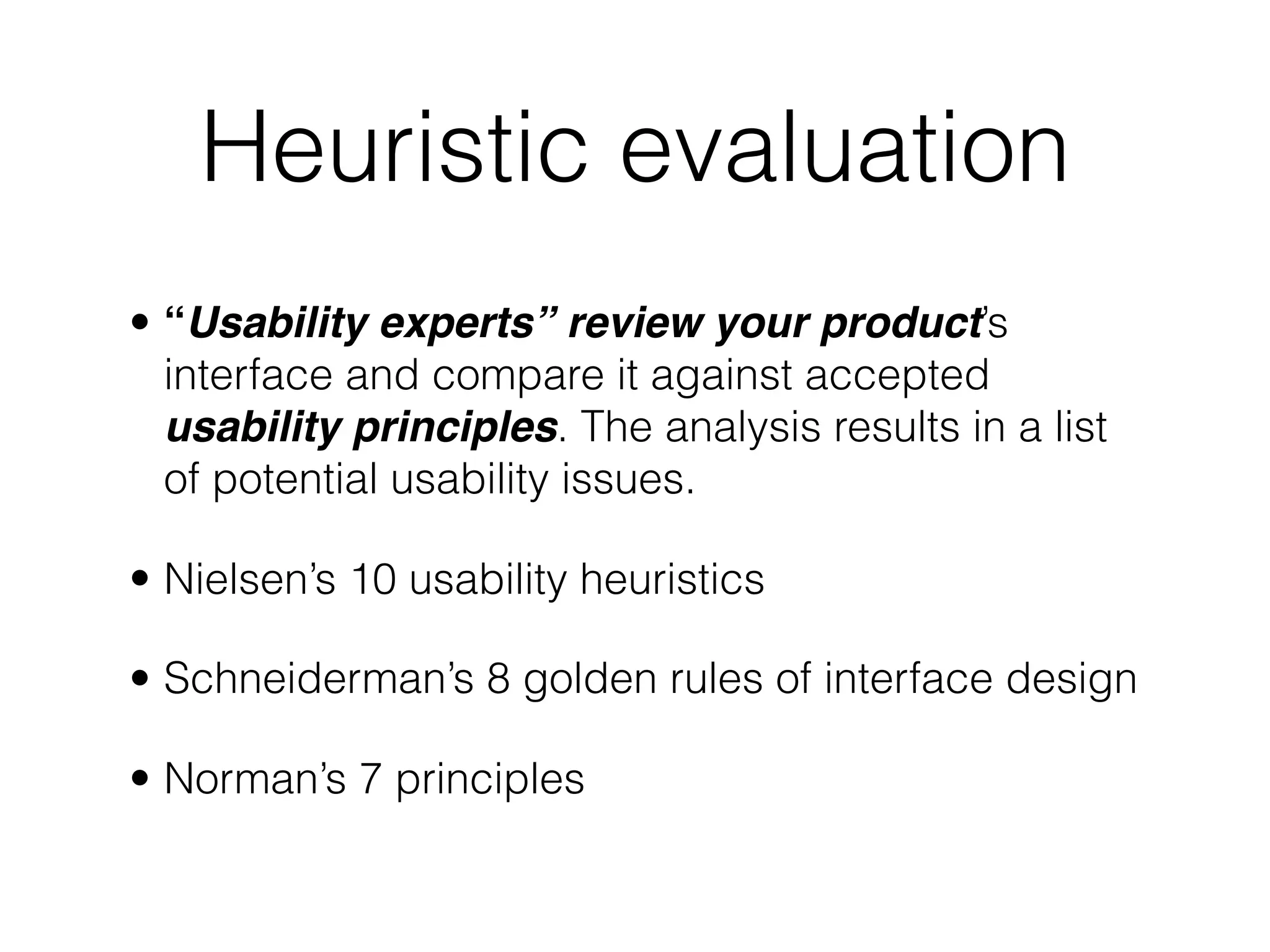 Heuristic evaluation
• “Usability experts” review your product’s
interface and compare it against accepted
usability principles. The analysis results in a list
of potential usability issues.
• Nielsen’s 10 usability heuristics
• Schneiderman’s 8 golden rules of interface design
• Norman’s 7 principles
 