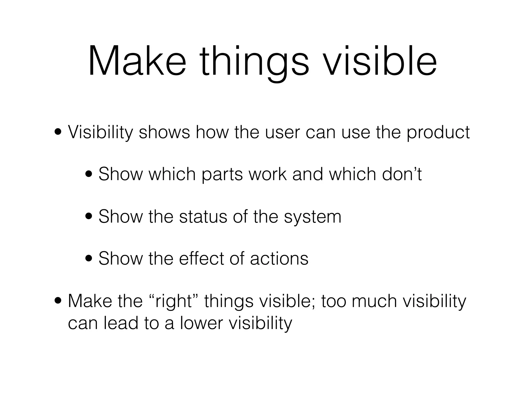 Make things visible
• Visibility shows how the user can use the product
• Show which parts work and which don’t
• Show the status of the system
• Show the effect of actions
• Make the “right” things visible; too much visibility
can lead to a lower visibility
 