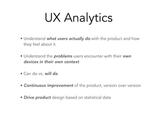 UX Analytics
• Understand what users actually do with the product and how
they feel about it
• Understand the problems users encounter with their own
devices in their own context
• Can do vs. will do
• Continuous improvement of the product, version over version
• Drive product design based on statistical data
 