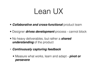 Lean UX
• Collaborative and cross-functional product team
• Designer drives development process - cannot block
• No heavy deliverables, but rather a shared
understanding of the product
• Continuously capturing feedback
• Measure what works, learn and adapt - pivot or
persevere
 