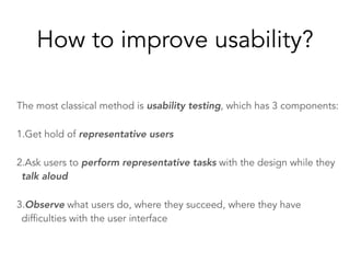 How to improve usability?
The most classical method is usability testing, which has 3 components:
1.Get hold of representative users
2.Ask users to perform representative tasks with the design while they
talk aloud
3.Observe what users do, where they succeed, where they have
difficulties with the user interface
 