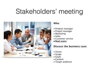 Stakeholders’ meeting
Who:
• Product manager
• Project manager
• Marketing
• Sales
• Customer service
• Real users
Discuss the business case:
• Vision
• Scope
• Goals
• Content
• Target audience
 