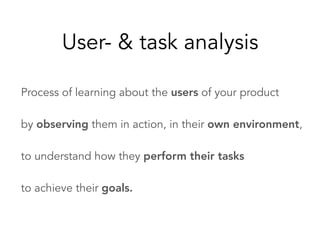 Process of learning about the users of your product
by observing them in action, in their own environment,
to understand how they perform their tasks
to achieve their goals.
User- & task analysis
 