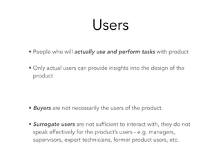 Users
• People who will actually use and perform tasks with product
• Only actual users can provide insights into the design of the
product
• Buyers are not necessarily the users of the product
• Surrogate users are not sufficient to interact with, they do not
speak effectively for the product’s users - e.g. managers,
supervisors, expert technicians, former product users, etc.
 