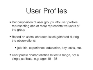 User Proﬁles
• Decomposition of user groups into user proﬁles
representing one or more representative users of
the group
• Based on users’ characteristics gathered during
the observations:
• job title, experience, education, key tasks, etc.
• User proﬁle characteristics reﬂect a range, not a
single attribute, e.g. age: 18 - 35
 