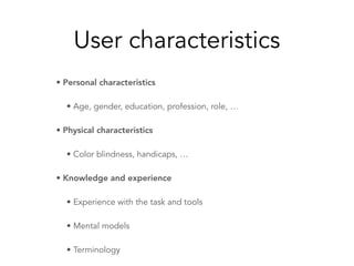 User characteristics
• Personal characteristics
• Age, gender, education, profession, role, …
• Physical characteristics
• Color blindness, handicaps, …
• Knowledge and experience
• Experience with the task and tools
• Mental models
• Terminology
 