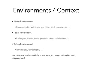 Environments / Context
• Physical environment
• Inside/outside, device, ambient noise, light, temperature, …
• Social environment
• Colleagues, friends, social pressure, stress, collaboration, …
• Cultural environment
• Terminology, iconography, …
Important to understand the constraints and issues related to each
environment!
 