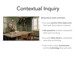 Contextual Inquiry
Researchers watch and listen
• Let users perform their daily work,
don’t give them tasks or scenarios
• Ask questions to better understand
what users are doing
• Let users think aloud to understand
what they are thinking
• Learn users’ actual environment
and the technology they work with
 