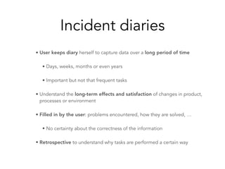Incident diaries
• User keeps diary herself to capture data over a long period of time
• Days, weeks, months or even years
• Important but not that frequent tasks
• Understand the long-term effects and satisfaction of changes in product,
processes or environment
• Filled in by the user: problems encountered, how they are solved, …
• No certainty about the correctness of the information
• Retrospective to understand why tasks are performed a certain way
 
