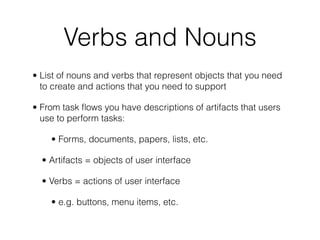 Verbs and Nouns
• List of nouns and verbs that represent objects that you need
to create and actions that you need to support
• From task ﬂows you have descriptions of artifacts that users
use to perform tasks:
• Forms, documents, papers, lists, etc.
• Artifacts = objects of user interface
• Verbs = actions of user interface
• e.g. buttons, menu items, etc.
 