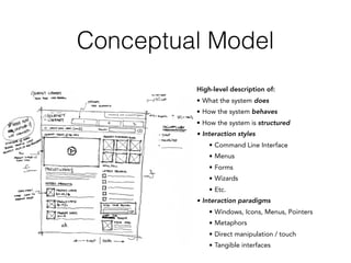 Conceptual Model
High-level description of:
• What the system does
• How the system behaves
• How the system is structured
• Interaction styles
• Command Line Interface
• Menus
• Forms
• Wizards
• Etc.
• Interaction paradigms
• Windows, Icons, Menus, Pointers
• Metaphors
• Direct manipulation / touch
• Tangible interfaces
 
