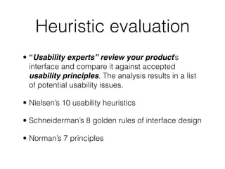 Heuristic evaluation
• “Usability experts” review your product’s
interface and compare it against accepted
usability principles. The analysis results in a list
of potential usability issues.
• Nielsen’s 10 usability heuristics
• Schneiderman’s 8 golden rules of interface design
• Norman’s 7 principles
 