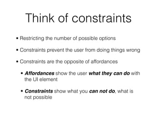 Think of constraints
• Restricting the number of possible options
• Constraints prevent the user from doing things wrong
• Constraints are the opposite of affordances
• Affordances show the user what they can do with
the UI element
• Constraints show what you can not do, what is
not possible
 