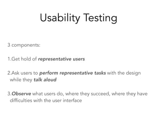 Usability Testing
3 components:
1.Get hold of representative users
2.Ask users to perform representative tasks with the design
while they talk aloud
3.Observe what users do, where they succeed, where they have
difficulties with the user interface
 