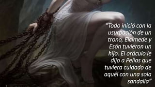 “Todo inició con la
usurpación de un
trono, Elcímede y
Esón tuvieron un
hijo. El oráculo le
dijo a Pelias que
tuviera cuidado de
aquél con una sola
sandalia”
 